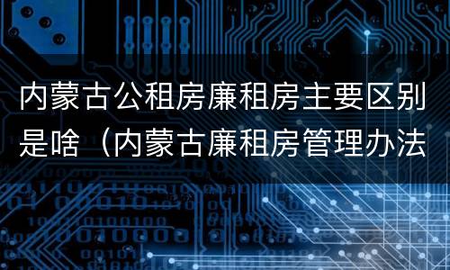 内蒙古公租房廉租房主要区别是啥（内蒙古廉租房管理办法）