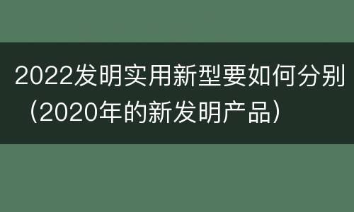 2022发明实用新型要如何分别（2020年的新发明产品）