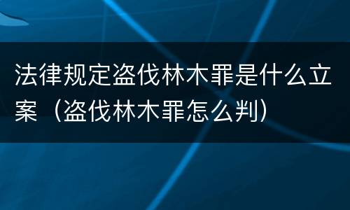 法律规定盗伐林木罪是什么立案（盗伐林木罪怎么判）