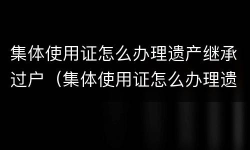 集体使用证怎么办理遗产继承过户（集体使用证怎么办理遗产继承过户）