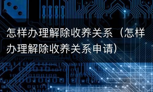 怎样办理解除收养关系（怎样办理解除收养关系申请）