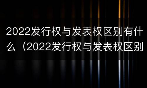 2022发行权与发表权区别有什么（2022发行权与发表权区别有什么意义）