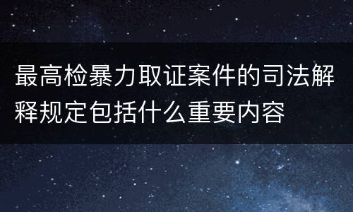 最高检暴力取证案件的司法解释规定包括什么重要内容