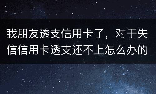 我朋友透支信用卡了，对于失信信用卡透支还不上怎么办的啊