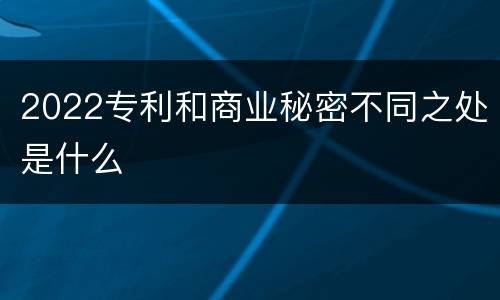 2022专利和商业秘密不同之处是什么