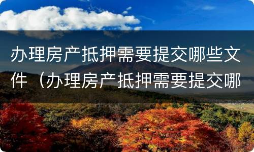 办理房产抵押需要提交哪些文件（办理房产抵押需要提交哪些文件呢）