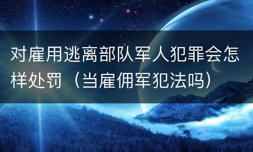 对雇用逃离部队军人犯罪会怎样处罚（当雇佣军犯法吗）