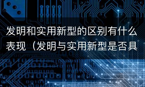 发明和实用新型的区别有什么表现（发明与实用新型是否具有实用性）