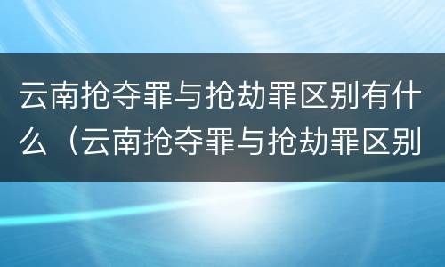 云南抢夺罪与抢劫罪区别有什么（云南抢夺罪与抢劫罪区别有什么不一样）