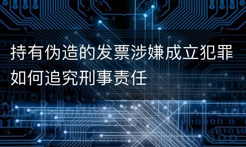 持有伪造的发票涉嫌成立犯罪如何追究刑事责任