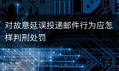 对故意延误投递邮件行为应怎样判刑处罚