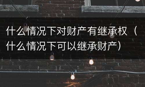 什么情况下对财产有继承权（什么情况下可以继承财产）