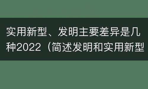 实用新型、发明主要差异是几种2022（简述发明和实用新型的区别）