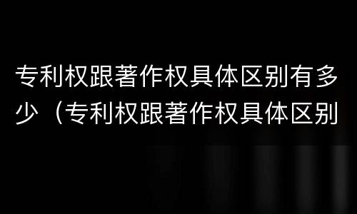 专利权跟著作权具体区别有多少（专利权跟著作权具体区别有多少种）