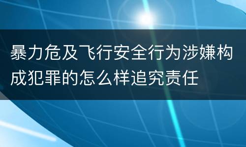 暴力危及飞行安全行为涉嫌构成犯罪的怎么样追究责任