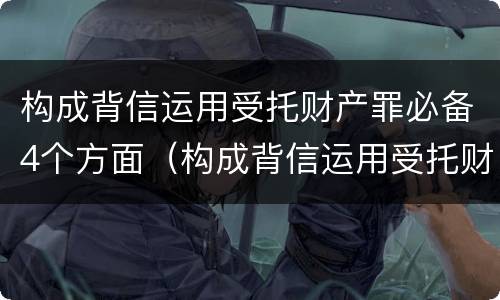 构成背信运用受托财产罪必备4个方面（构成背信运用受托财产罪必备4个方面的条件）