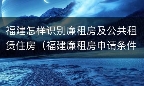 福建怎样识别廉租房及公共租赁住房（福建廉租房申请条件）