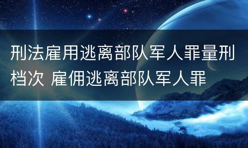 刑法雇用逃离部队军人罪量刑档次 雇佣逃离部队军人罪