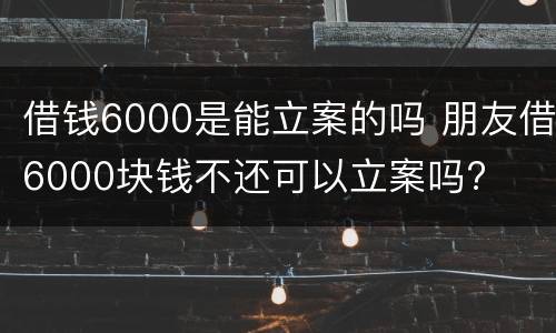 借钱6000是能立案的吗 朋友借6000块钱不还可以立案吗?