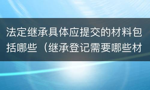 法定继承具体应提交的材料包括哪些（继承登记需要哪些材料）