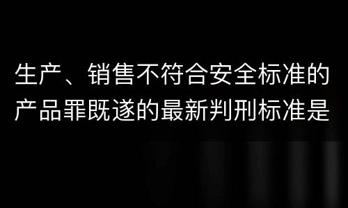 生产、销售不符合安全标准的产品罪既遂的最新判刑标准是什么