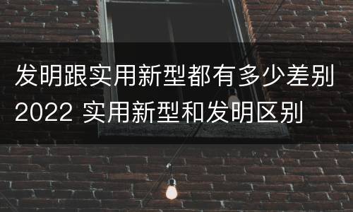 发明跟实用新型都有多少差别2022 实用新型和发明区别