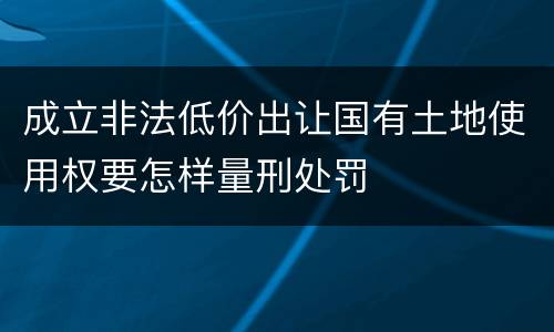 成立非法低价出让国有土地使用权要怎样量刑处罚