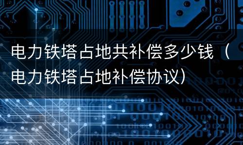 电力铁塔占地共补偿多少钱（电力铁塔占地补偿协议）