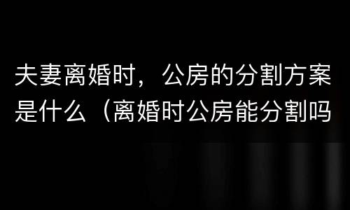 夫妻离婚时，公房的分割方案是什么（离婚时公房能分割吗）