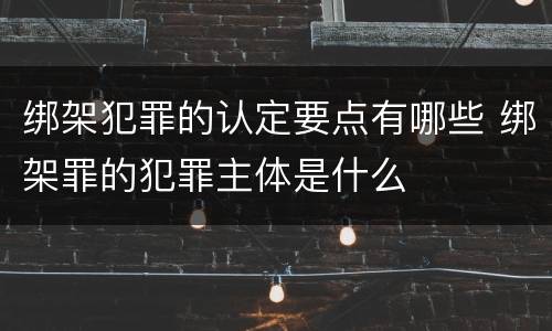 绑架犯罪的认定要点有哪些 绑架罪的犯罪主体是什么