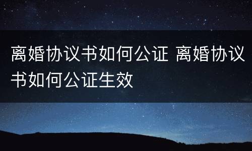 离婚协议书如何公证 离婚协议书如何公证生效