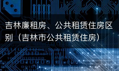 吉林廉租房、公共租赁住房区别（吉林市公共租赁住房）