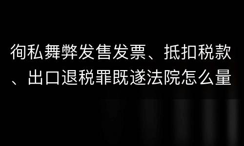 徇私舞弊发售发票、抵扣税款、出口退税罪既遂法院怎么量刑