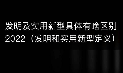 发明及实用新型具体有啥区别2022（发明和实用新型定义）