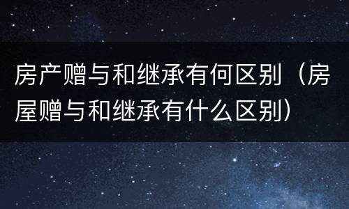 房产赠与和继承有何区别（房屋赠与和继承有什么区别）