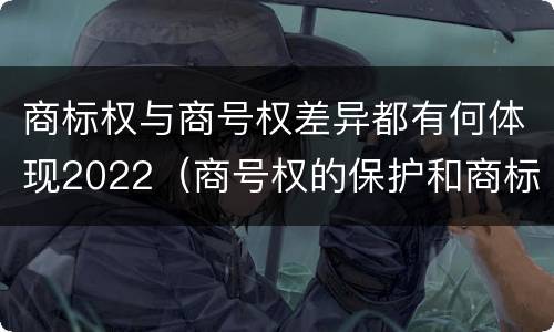 商标权与商号权差异都有何体现2022（商号权的保护和商标权的保护一样是全国性范围的）