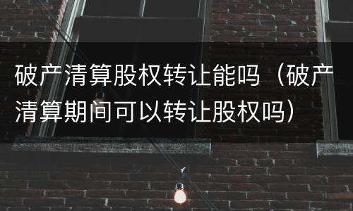 破产清算股权转让能吗（破产清算期间可以转让股权吗）