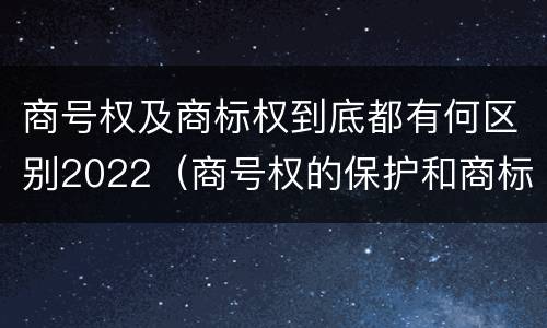 商号权及商标权到底都有何区别2022（商号权的保护和商标权的保护一样是全国性范围的）