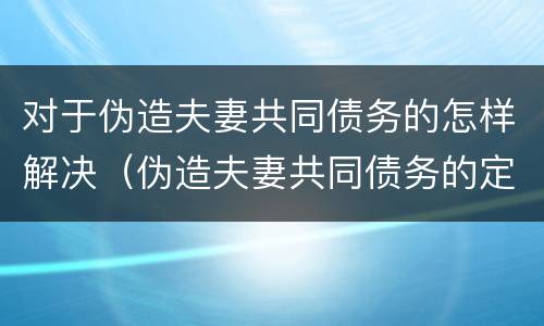 对于伪造夫妻共同债务的怎样解决（伪造夫妻共同债务的定义）