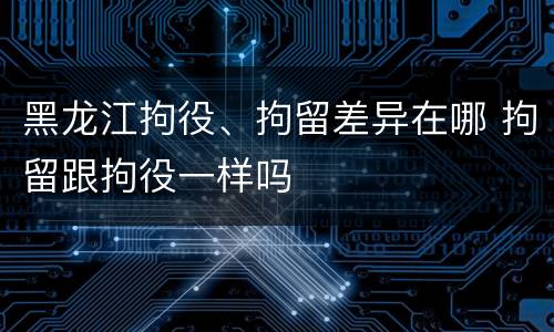 黑龙江拘役、拘留差异在哪 拘留跟拘役一样吗