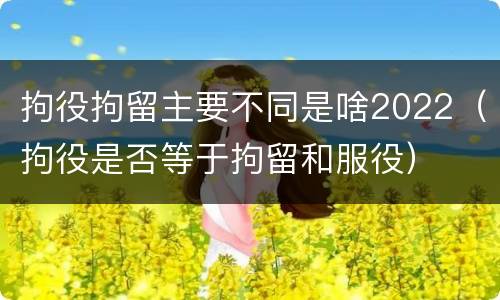 拘役拘留主要不同是啥2022（拘役是否等于拘留和服役）