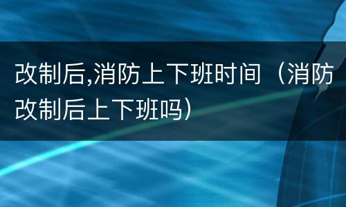 改制后,消防上下班时间（消防改制后上下班吗）