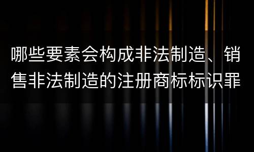 哪些要素会构成非法制造、销售非法制造的注册商标标识罪
