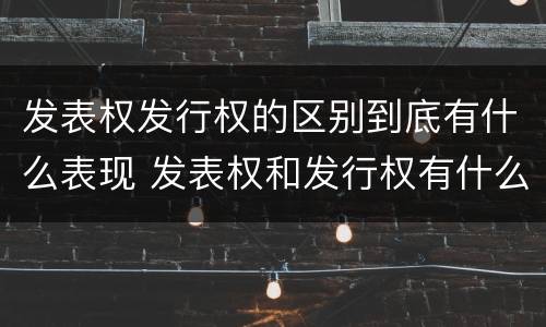 发表权发行权的区别到底有什么表现 发表权和发行权有什么区别
