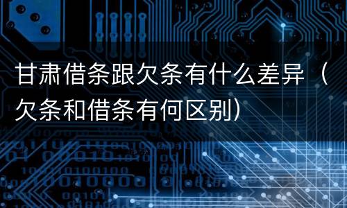 甘肃借条跟欠条有什么差异（欠条和借条有何区别）