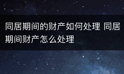 同居期间的财产如何处理 同居期间财产怎么处理