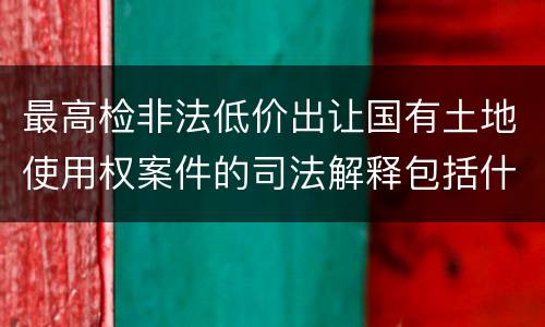 最高检非法低价出让国有土地使用权案件的司法解释包括什么内容