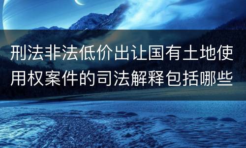 刑法非法低价出让国有土地使用权案件的司法解释包括哪些规定
