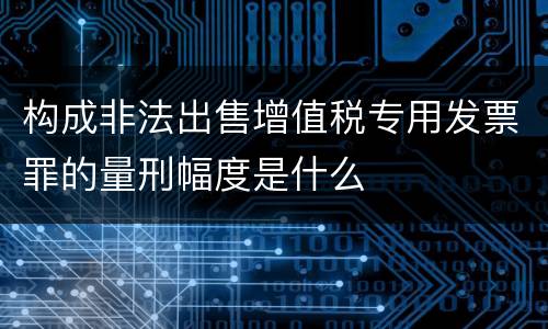 构成非法出售增值税专用发票罪的量刑幅度是什么