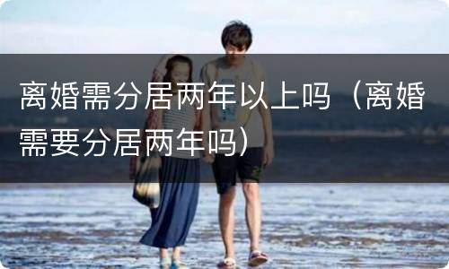 离婚需分居两年以上吗（离婚需要分居两年吗）